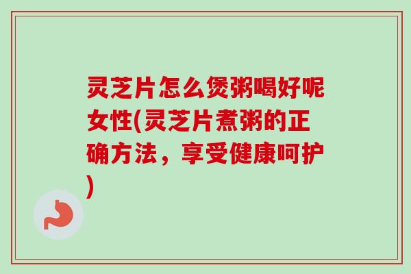 灵芝片怎么煲粥喝好呢女性(灵芝片煮粥的正确方法，享受健康呵护)