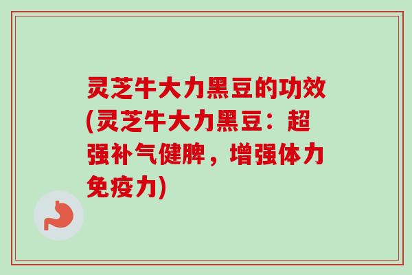 灵芝牛大力黑豆的功效(灵芝牛大力黑豆：超强补气健脾，增强体力免疫力)