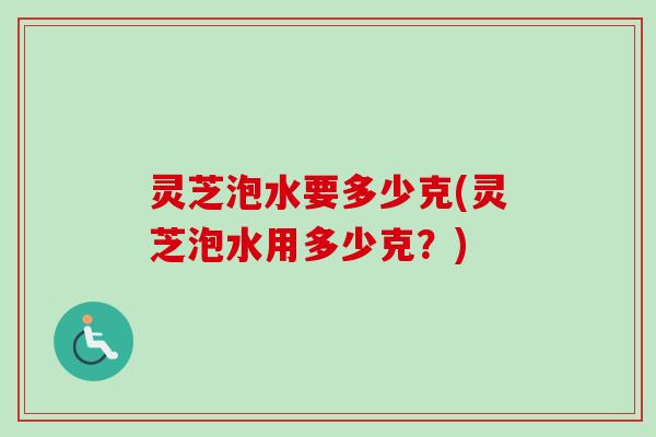灵芝泡水要多少克(灵芝泡水用多少克？)