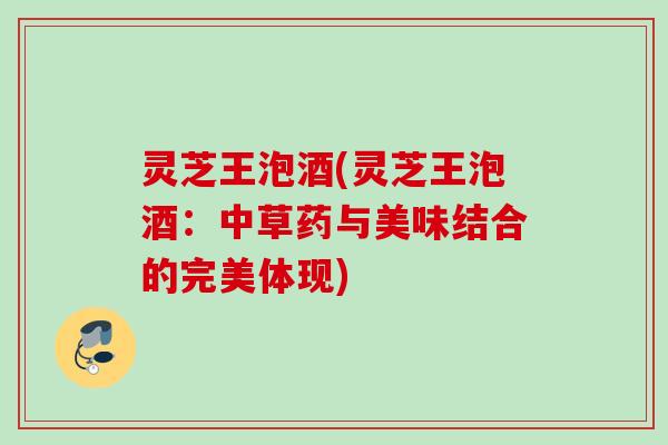 灵芝王泡酒(灵芝王泡酒：中草药与美味结合的完美体现)