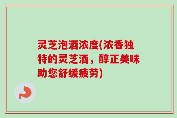 灵芝泡酒浓度(浓香独特的灵芝酒，醇正美味助您舒缓疲劳)