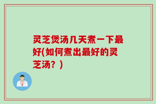 灵芝煲汤几天煮一下好(如何煮出好的灵芝汤？)