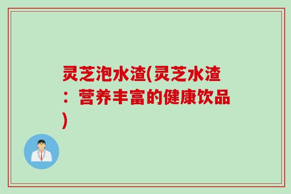灵芝泡水渣(灵芝水渣：营养丰富的健康饮品)