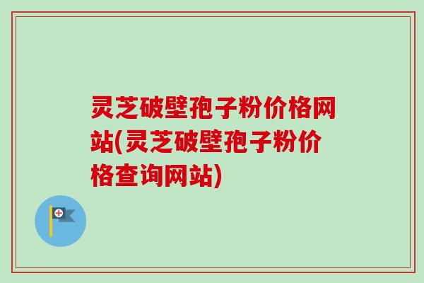 灵芝破壁孢子粉价格网站(灵芝破壁孢子粉价格查询网站)