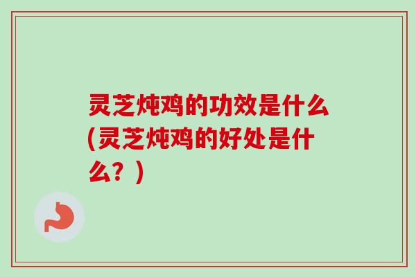 灵芝炖鸡的功效是什么(灵芝炖鸡的好处是什么？)