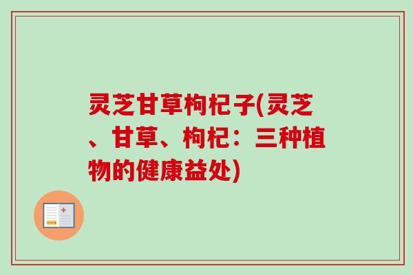 灵芝甘草枸杞子(灵芝、甘草、枸杞：三种植物的健康益处)