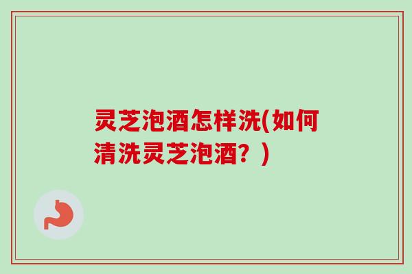 灵芝泡酒怎样洗(如何清洗灵芝泡酒？)