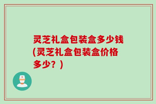 灵芝礼盒包装盒多少钱(灵芝礼盒包装盒价格多少？)