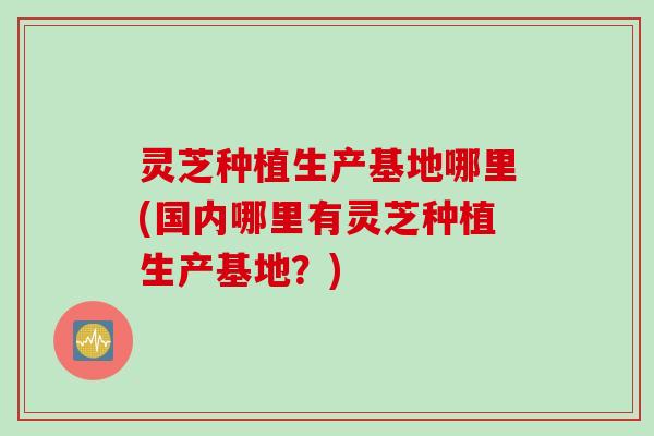 灵芝种植生产基地哪里(国内哪里有灵芝种植生产基地？)