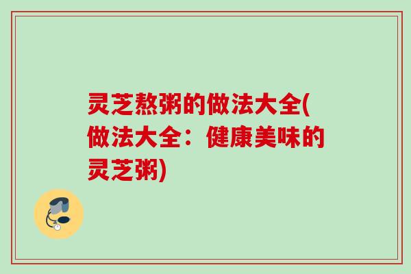 灵芝熬粥的做法大全(做法大全：健康美味的灵芝粥)