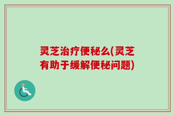灵芝治疗便秘么(灵芝有助于缓解便秘问题)