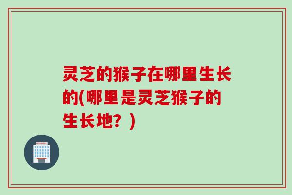 灵芝的猴子在哪里生长的(哪里是灵芝猴子的生长地？)
