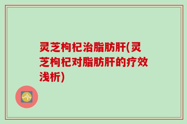 灵芝枸杞治脂肪肝(灵芝枸杞对脂肪肝的疗效浅析)
