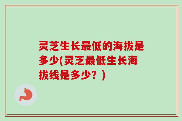 灵芝生长最低的海拔是多少(灵芝最低生长海拔线是多少？)