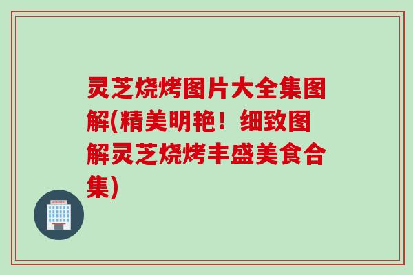 灵芝烧烤图片大全集图解(精美明艳！细致图解灵芝烧烤丰盛美食合集)