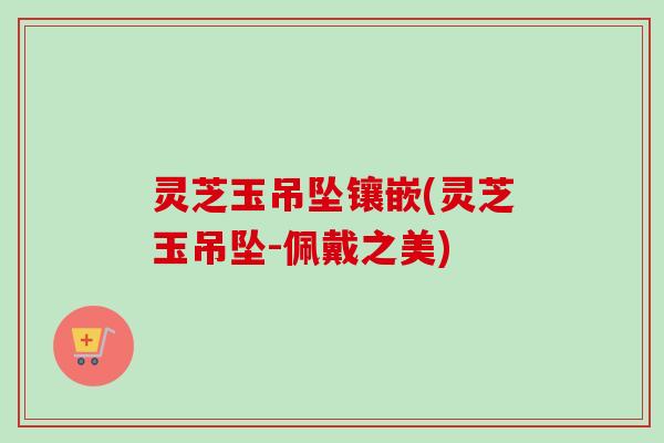 灵芝玉吊坠镶嵌(灵芝玉吊坠-佩戴之美)