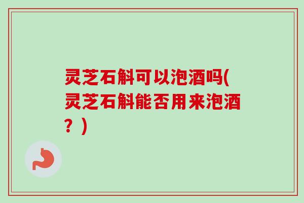 灵芝石斛可以泡酒吗(灵芝石斛能否用来泡酒？)