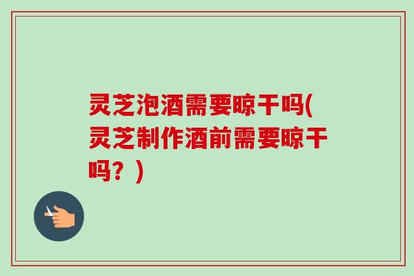 灵芝泡酒需要晾干吗(灵芝制作酒前需要晾干吗？)