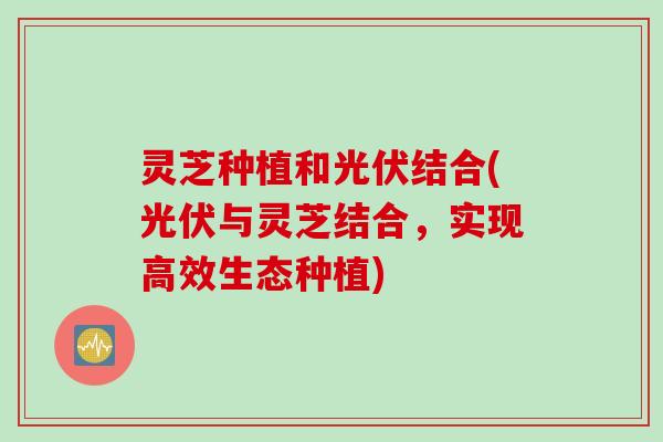 灵芝种植和光伏结合(光伏与灵芝结合，实现高效生态种植)