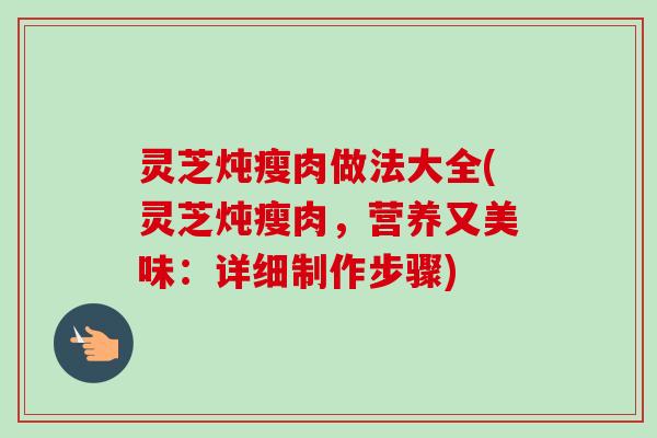灵芝炖瘦肉做法大全(灵芝炖瘦肉，营养又美味：详细制作步骤)