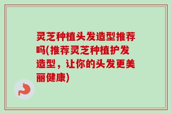灵芝种植头发造型推荐吗(推荐灵芝种植护发造型，让你的头发更美丽健康)