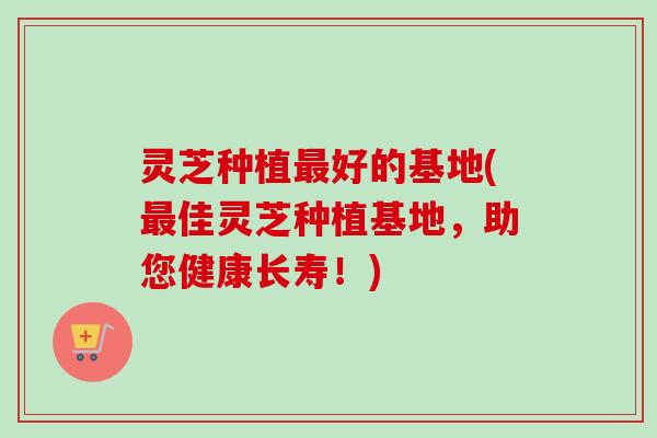 灵芝种植好的基地(佳灵芝种植基地,助您健康长寿!) 灵芝种植好的基地(佳灵芝种植基地,助您健康长寿!)