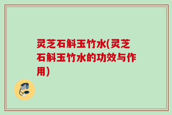 灵芝石斛玉竹水(灵芝石斛玉竹水的功效与作用)