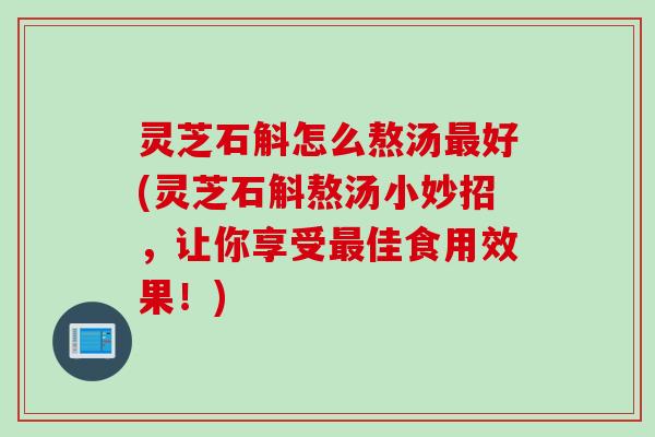 灵芝石斛怎么熬汤好(灵芝石斛熬汤小妙招,让你享受佳食用效果!) 灵芝石斛怎么熬汤好(灵芝石斛熬汤小妙招,让你享受佳食用效果!)