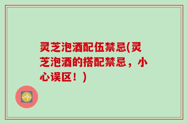灵芝泡酒配伍禁忌(灵芝泡酒的搭配禁忌，小心误区！)