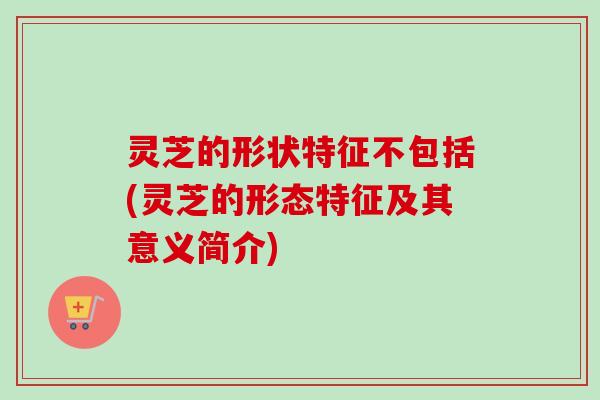 灵芝的形状特征不包括(灵芝的形态特征及其意义简介)