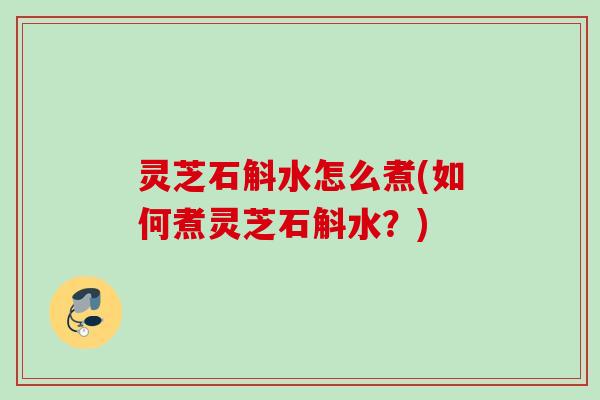 灵芝石斛水怎么煮(如何煮灵芝石斛水？)
