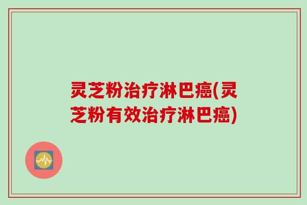 灵芝粉治疗淋巴癌(灵芝粉有效治疗淋巴癌)