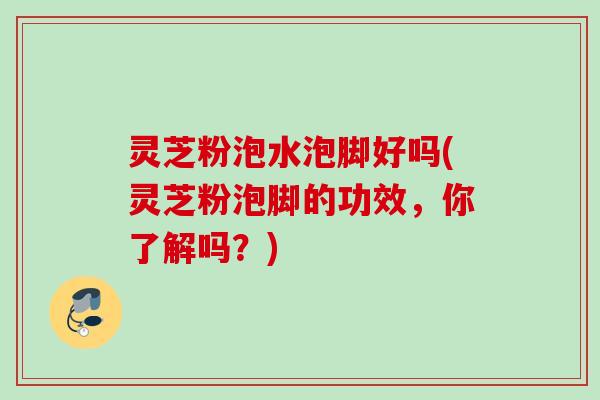 灵芝粉泡水泡脚好吗(灵芝粉泡脚的功效，你了解吗？)