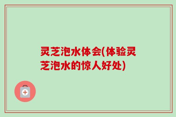 灵芝泡水体会(体验灵芝泡水的惊人好处)