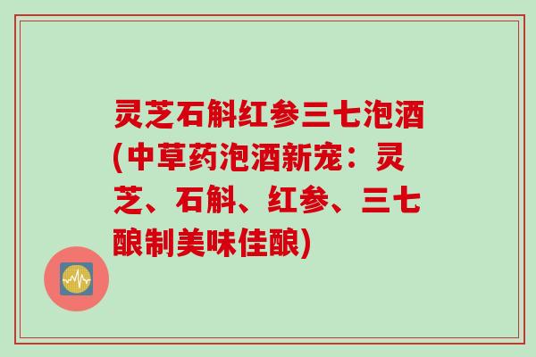 灵芝石斛红参三七泡酒(中草药泡酒新宠：灵芝、石斛、红参、三七酿制美味佳酿)