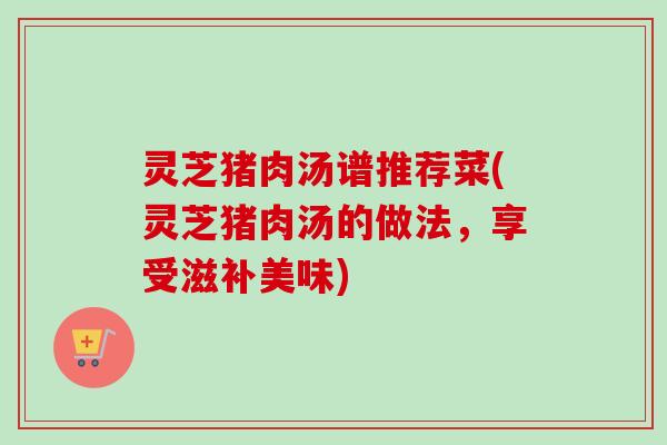 灵芝猪肉汤谱推荐菜(灵芝猪肉汤的做法，享受滋补美味)