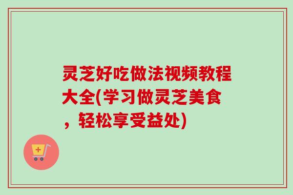 灵芝好吃做法视频教程大全(学习做灵芝美食,轻松享受益处) 灵芝好吃做法视频教程大全(学习做灵芝美食,轻松享受益处)