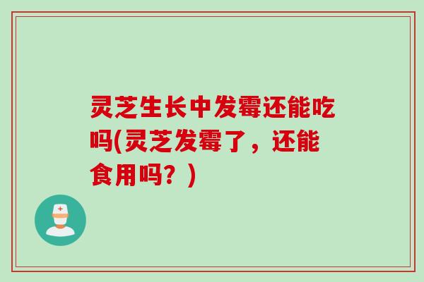 灵芝生长中发霉还能吃吗(灵芝发霉了，还能食用吗？)