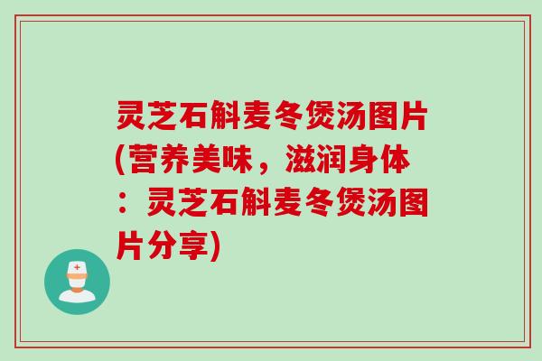 灵芝石斛麦冬煲汤图片(营养美味，滋润身体：灵芝石斛麦冬煲汤图片分享)