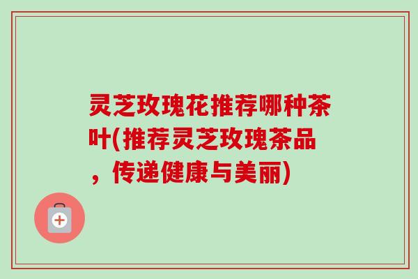 灵芝玫瑰花推荐哪种茶叶(推荐灵芝玫瑰茶品，传递健康与美丽)