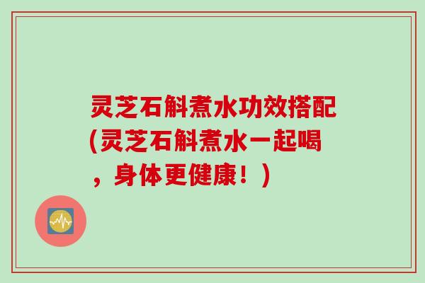 灵芝石斛煮水功效搭配(灵芝石斛煮水一起喝，身体更健康！)