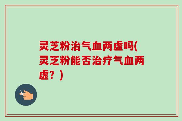 灵芝粉治气血两虚吗(灵芝粉能否治疗气血两虚？)