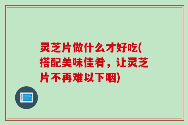 灵芝片做什么才好吃(搭配美味佳肴，让灵芝片不再难以下咽)