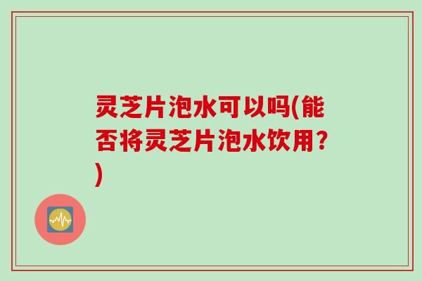 灵芝片泡水可以吗(能否将灵芝片泡水饮用？)