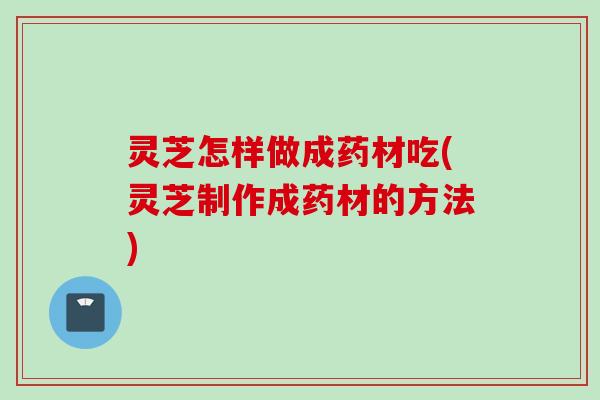 灵芝怎样做成药材吃(灵芝制作成药材的方法)