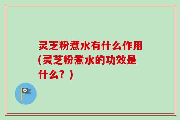灵芝粉煮水有什么作用(灵芝粉煮水的功效是什么？)