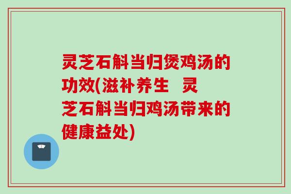 灵芝石斛当归煲鸡汤的功效(滋补养生  灵芝石斛当归鸡汤带来的健康益处)
