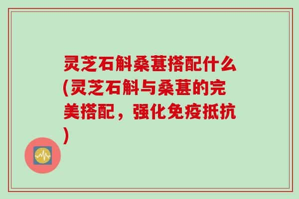 灵芝石斛桑葚搭配什么(灵芝石斛与桑葚的完美搭配，强化免疫抵抗)