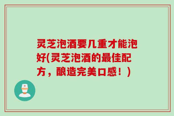 灵芝泡酒要几重才能泡好(灵芝泡酒的佳配方,酿造完美口感!) 灵芝泡酒要几重才能泡好(灵芝泡酒的佳配方,酿造完美口感!)