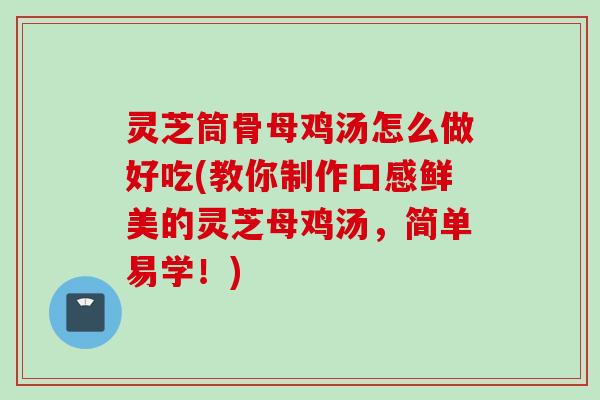 灵芝筒骨母鸡汤怎么做好吃(教你制作口感鲜美的灵芝母鸡汤，简单易学！)